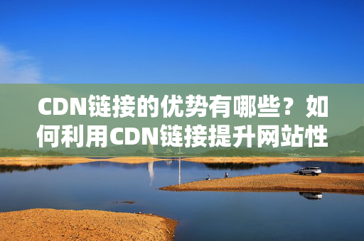 CDN鏈接的優(yōu)勢(shì)有哪些？如何利用CDN鏈接提升網(wǎng)站性能？