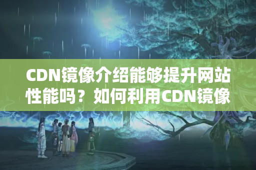 CDN鏡像介紹能夠提升網(wǎng)站性能嗎？如何利用CDN鏡像介紹提升網(wǎng)站性能？