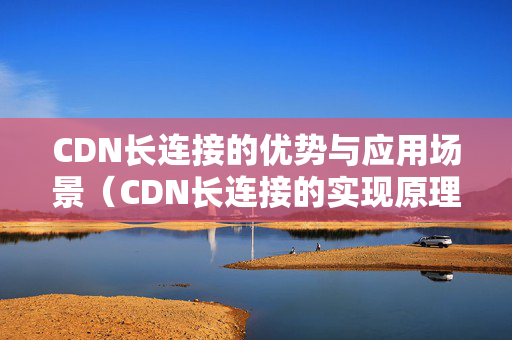 CDN長(zhǎng)連接的優(yōu)勢(shì)與應(yīng)用場(chǎng)景（CDN長(zhǎng)連接的實(shí)現(xiàn)原理）