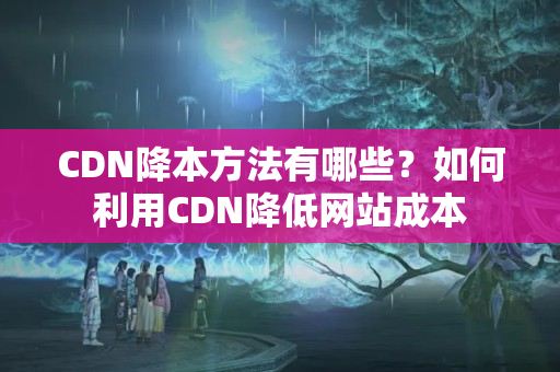 CDN降本方法有哪些？如何利用CDN降低網站成本