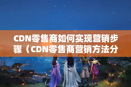 CDN零售商如何實現(xiàn)營銷步驟（CDN零售商營銷方法分析）