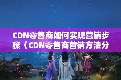 CDN零售商如何實現(xiàn)營銷步驟（CDN零售商營銷方法分析）