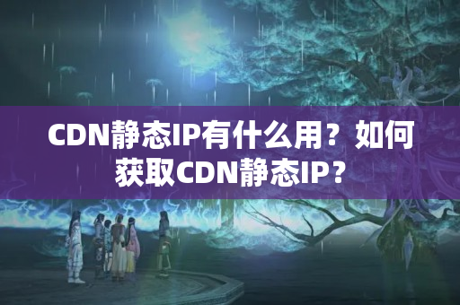 CDN靜態(tài)IP有什么用？如何獲取CDN靜態(tài)IP？