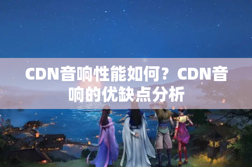 CDN音響性能如何？CDN音響的優(yōu)缺點(diǎn)分析