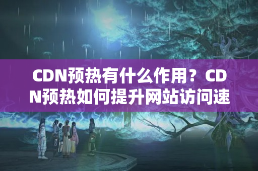 CDN預熱有什么作用？CDN預熱如何提升網(wǎng)站訪問速度