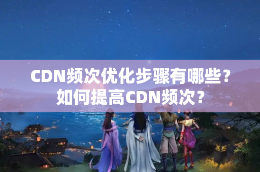 CDN頻次優(yōu)化步驟有哪些？如何提高CDN頻次？