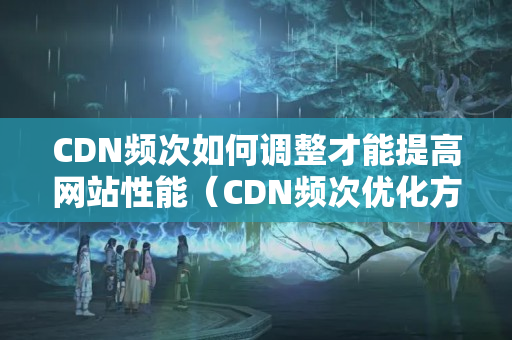 CDN頻次如何調(diào)整才能提高網(wǎng)站性能（CDN頻次優(yōu)化方法分享）