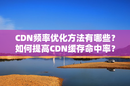 CDN頻率優(yōu)化方法有哪些？如何提高CDN緩存命中率？