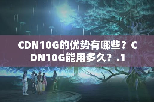 CDN10G的優(yōu)勢有哪些？CDN10G能用多久？