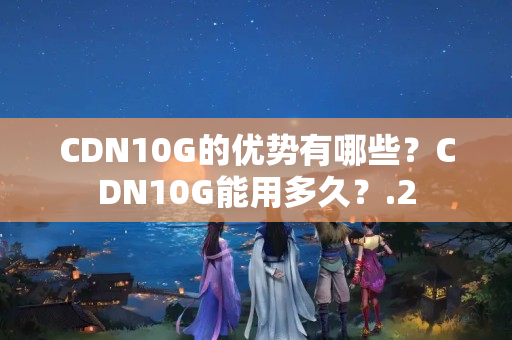 CDN10G的優(yōu)勢有哪些？CDN10G能用多久？