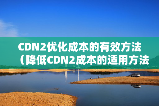 CDN2優(yōu)化成本的有效方法（降低CDN2成本的適用方法）