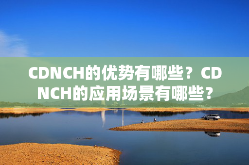 CDNCH的優(yōu)勢有哪些？CDNCH的應(yīng)用場景有哪些？