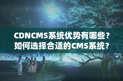 CDNCMS系統(tǒng)優(yōu)勢(shì)有哪些？如何選擇合適的CMS系統(tǒng)？