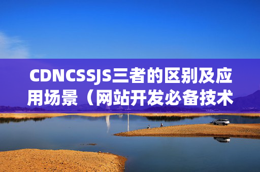 CDNCSSJS三者的區(qū)別及應(yīng)用場(chǎng)景（網(wǎng)站開發(fā)必備技術(shù)概覽）