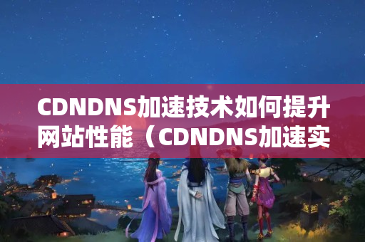 CDNDNS加速技術(shù)如何提升網(wǎng)站性能（CDNDNS加速實(shí)施方法討論）