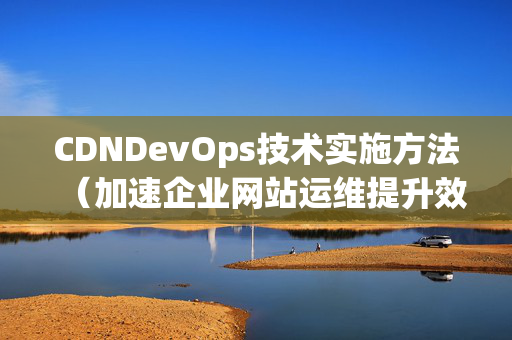 CDNDevOps技術(shù)實(shí)施方法（加速企業(yè)網(wǎng)站運(yùn)維提升效率）