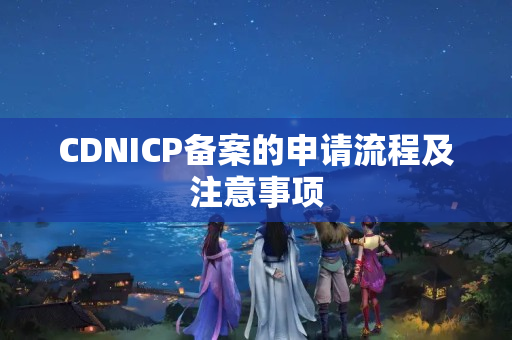 CDNICP備案的申請(qǐng)流程及注意事項(xiàng)