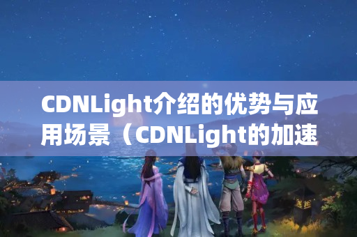 CDNLight介紹的優(yōu)勢與應(yīng)用場景（CDNLight的加速技術(shù)介紹）