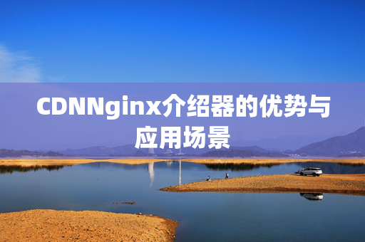 CDNNginx介紹器的優(yōu)勢(shì)與應(yīng)用場(chǎng)景