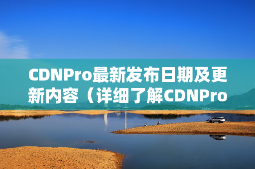 CDNPro最新發(fā)布日期及更新內(nèi)容（詳細(xì)了解CDNPro最新功能）