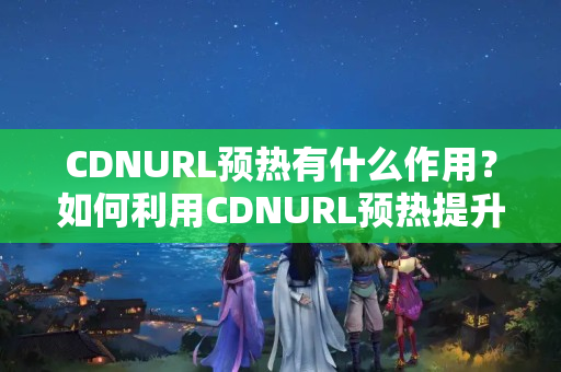 CDNURL預熱有什么作用？如何利用CDNURL預熱提升網(wǎng)站性能？