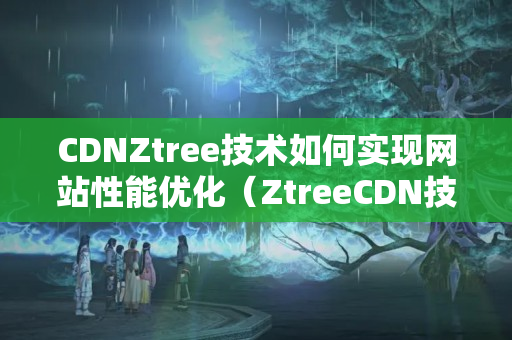 CDNZtree技術(shù)如何實現(xiàn)網(wǎng)站性能優(yōu)化（ZtreeCDN技術(shù)應(yīng)用例子分析）