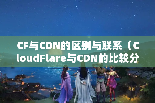 CF與CDN的區(qū)別與聯(lián)系（CloudFlare與CDN的比較分析）