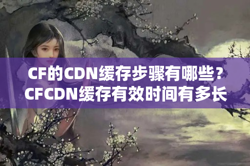 CF的CDN緩存步驟有哪些？CFCDN緩存有效時(shí)間有多長(zhǎng)？