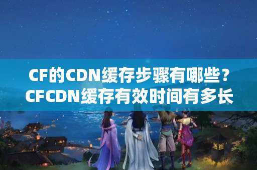 CF的CDN緩存步驟有哪些？CFCDN緩存有效時間有多長？