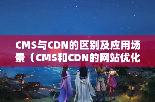 CMS與CDN的區(qū)別及應(yīng)用場景（CMS和CDN的網(wǎng)站優(yōu)化技術(shù)比較）