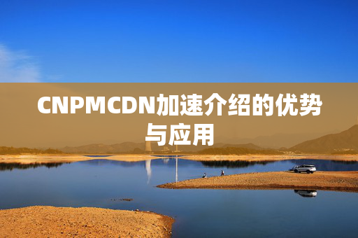 CNPMCDN加速介紹的優(yōu)勢(shì)與應(yīng)用