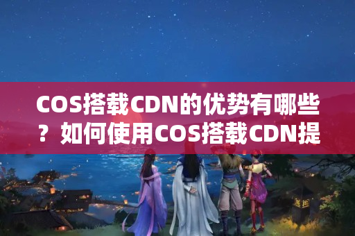 COS搭載CDN的優(yōu)勢(shì)有哪些？如何使用COS搭載CDN提升網(wǎng)站性能？