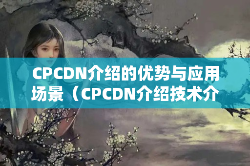 CPCDN介紹的優(yōu)勢與應(yīng)用場景（CPCDN介紹技術(shù)介紹）