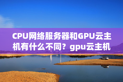 CPU網(wǎng)絡(luò)服務(wù)器和GPU云主機有什么不同？gpu云主機云主機租用常見問題？