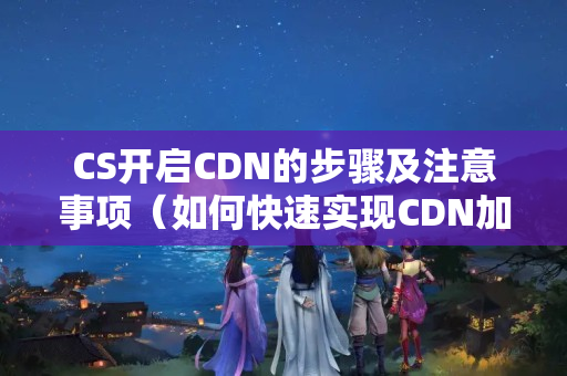 CS開啟CDN的步驟及注意事項（如何快速實現(xiàn)CDN加速）