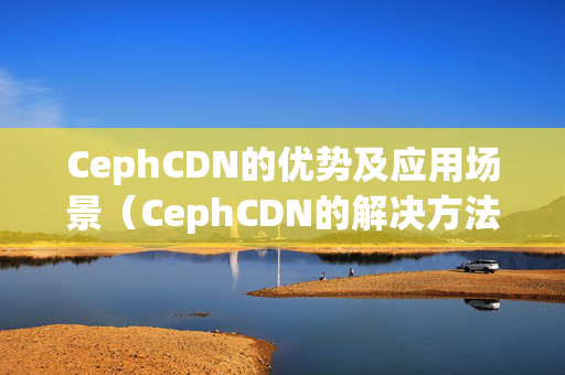 CephCDN的優(yōu)勢(shì)及應(yīng)用場(chǎng)景（CephCDN的解決方法）