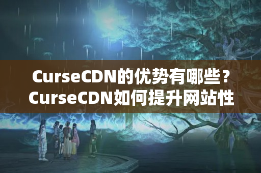 CurseCDN的優(yōu)勢有哪些？CurseCDN如何提升網(wǎng)站性能？