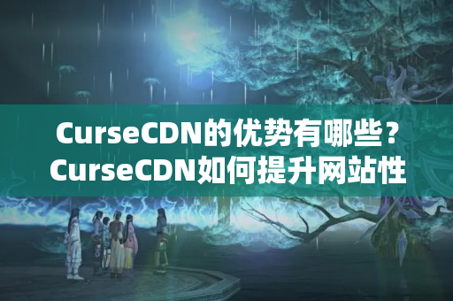 CurseCDN的優(yōu)勢有哪些？CurseCDN如何提升網(wǎng)站性能？