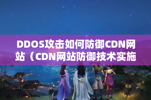 DDOS攻擊如何防御CDN網(wǎng)站（CDN網(wǎng)站防御技術(shù)實施方法）