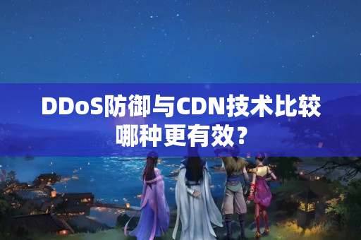 DDoS防御與CDN技術(shù)比較哪種更有效？