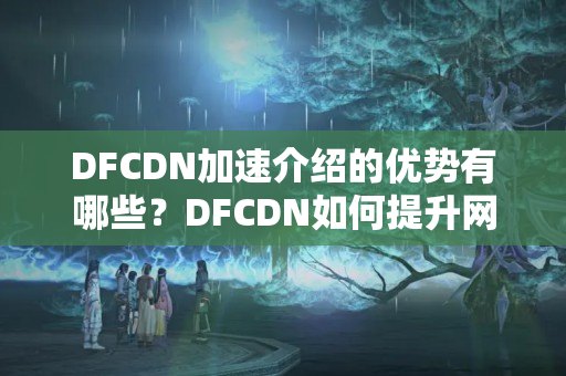 DFCDN加速介紹的優(yōu)勢有哪些？DFCDN如何提升網(wǎng)站訪問速度？