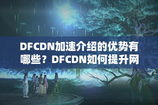 DFCDN加速介紹的優(yōu)勢(shì)有哪些？DFCDN如何提升網(wǎng)站訪問(wèn)速度？