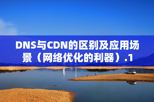 DNS與CDN的區(qū)別及應(yīng)用場景（網(wǎng)絡(luò)優(yōu)化的利器）