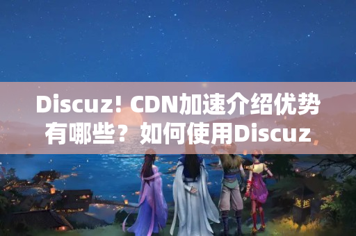 Discuz!+CDN加速介紹優(yōu)勢有哪些？如何使用Discuz!+CDN加速網(wǎng)站