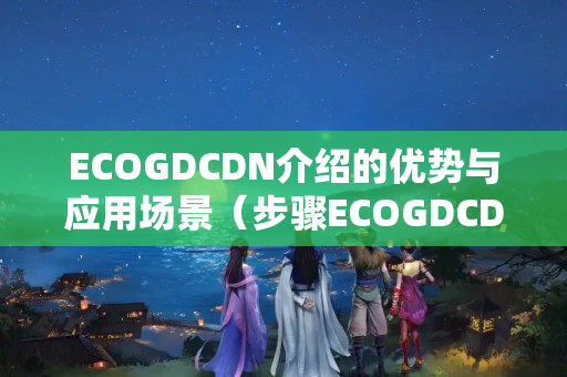 ECOGDCDN介紹的優(yōu)勢與應(yīng)用場景（步驟ECOGDCDN的加速能力）