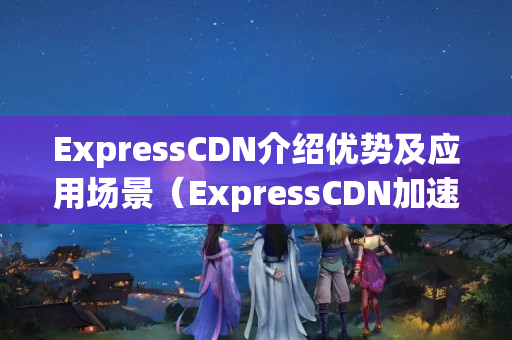 ExpressCDN介紹優(yōu)勢及應用場景（ExpressCDN加速介紹實戰(zhàn)方法）