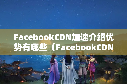 FacebookCDN加速介紹優(yōu)勢有哪些（FacebookCDN技術概述）