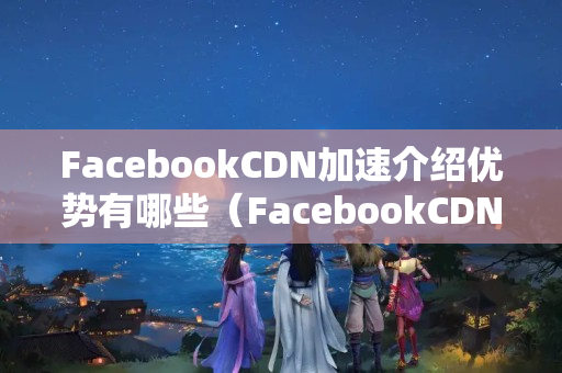 FacebookCDN加速介紹優(yōu)勢有哪些（FacebookCDN技術概述）