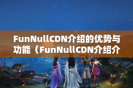 FunNullCDN介紹的優(yōu)勢(shì)與功能（FunNullCDN介紹介紹）