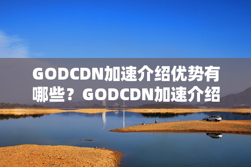 GODCDN加速介紹優(yōu)勢(shì)有哪些？GODCDN加速介紹實(shí)施流程詳解